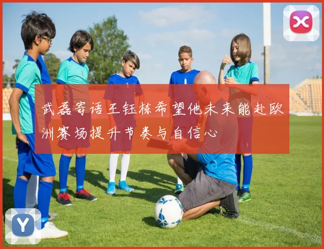 武磊寄语王钰栋希望他未来能赴欧洲赛场提升节奏与自信心