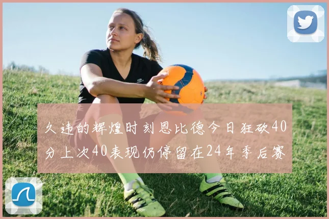 久违的辉煌时刻恩比德今日狂砍40分上次40表现仍停留在24年季后赛