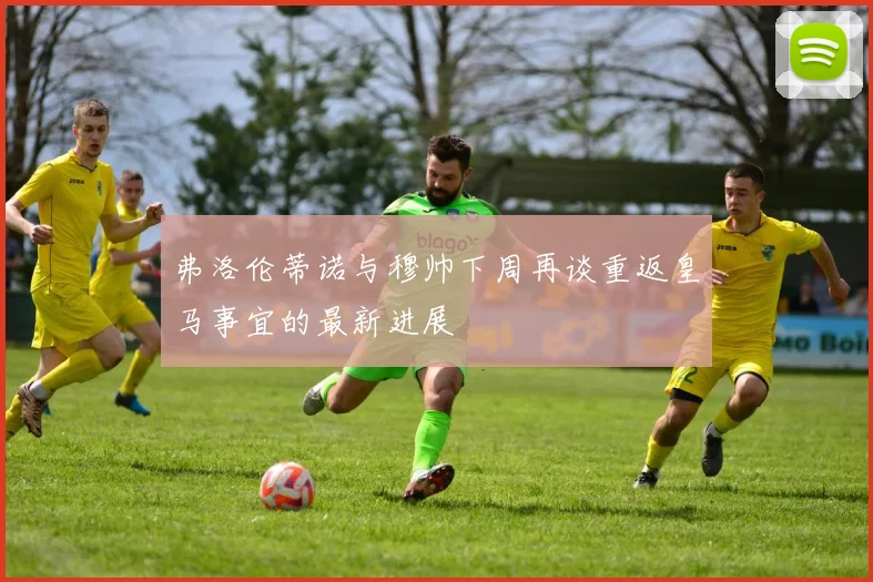 弗洛伦蒂诺与穆帅下周再谈重返皇马事宜的最新进展