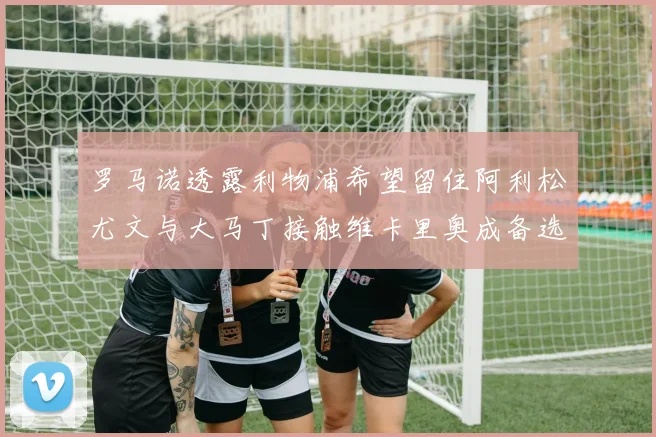 罗马诺透露利物浦希望留住阿利松尤文与大马丁接触维卡里奥成备选
