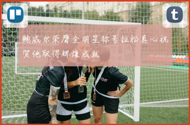 鲍威尔荣膺全明星称号拉松真心祝贺他取得辉煌成就