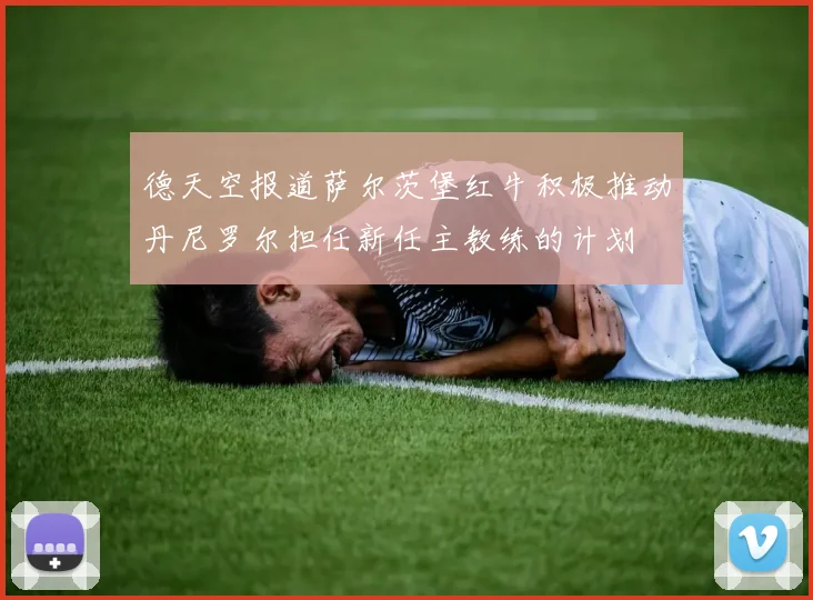 德天空报道萨尔茨堡红牛积极推动丹尼罗尔担任新任主教练的计划