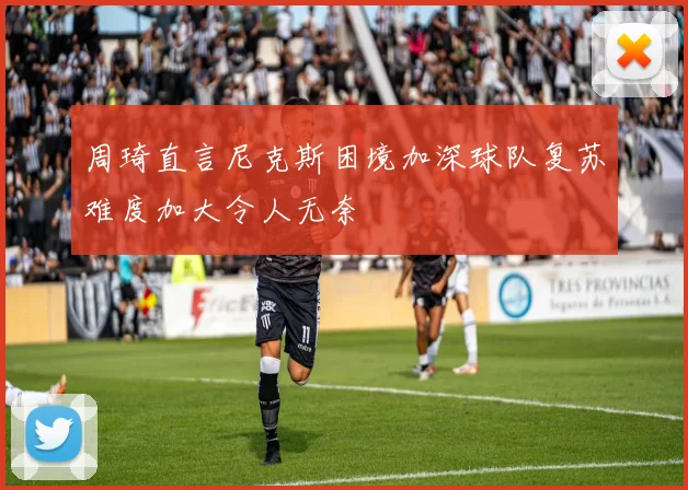 周琦直言尼克斯困境加深球队复苏难度加大令人无奈