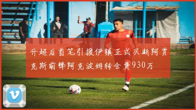 升超后首笔引援伊镇正式买断阿贾克斯前锋阿克波姆转会费930万