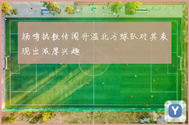 杨鸣执教传闻升温北方球队对其表现出浓厚兴趣
