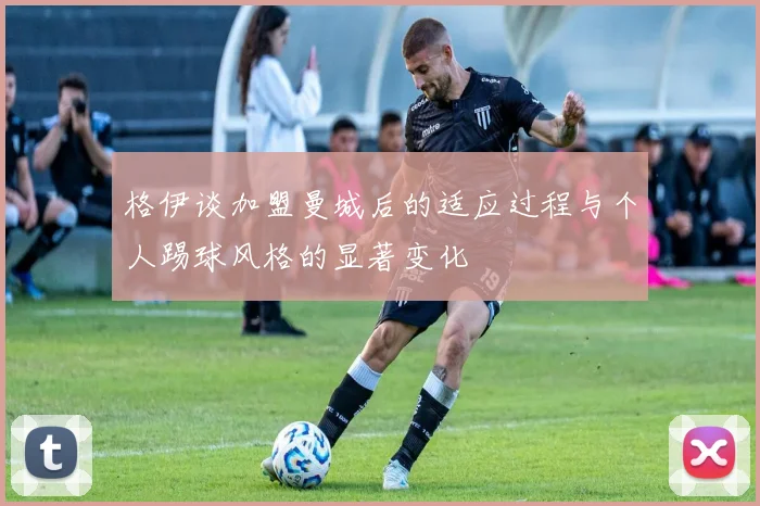 格伊谈加盟曼城后的适应过程与个人踢球风格的显著变化
