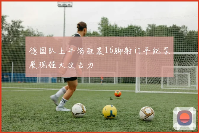 德国队上半场狂轰16脚射门平纪录展现强大攻击力