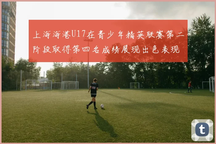 上海海港U17在青少年精英联赛第二阶段取得第四名成绩展现出色表现