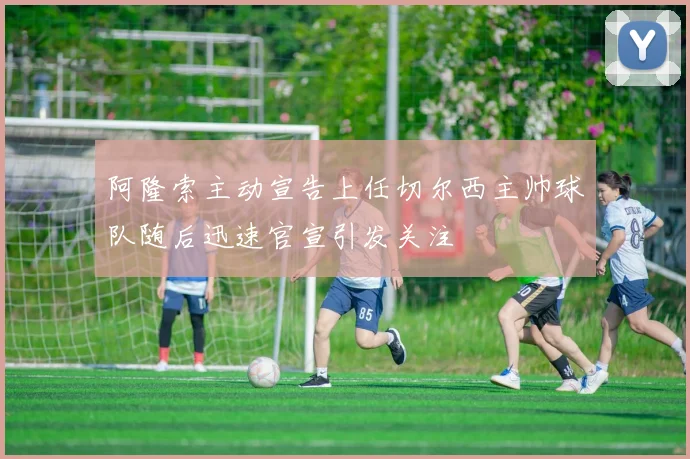 阿隆索主动宣告上任切尔西主帅球队随后迅速官宣引发关注
