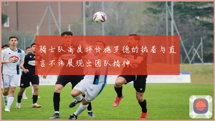 骑士队高度评价施罗德的执着与直言不讳展现出团队精神