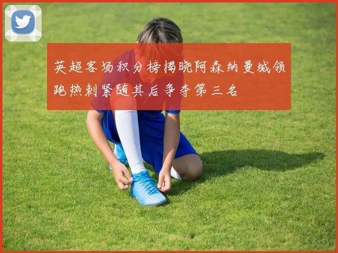 英超客场积分榜揭晓阿森纳曼城领跑热刺紧随其后争夺第三名